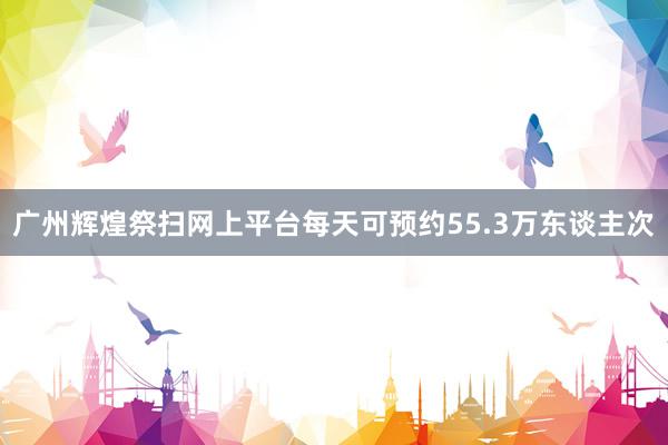 广州辉煌祭扫网上平台每天可预约55.3万东谈主次
