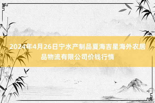 2024年4月26日宁水产制品夏海吉星海外农居品物流有限公司价钱行情